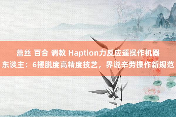 蕾丝 百合 调教 Haption力反应遥操作机器东谈主：6摆脱度高精度技艺，界说辛劳操作新规范