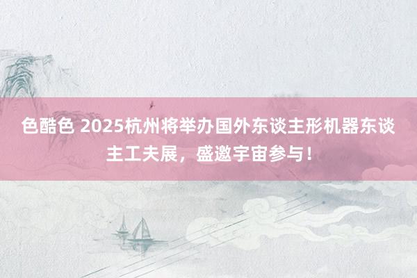 色酷色 2025杭州将举办国外东谈主形机器东谈主工夫展，盛邀宇宙参与！