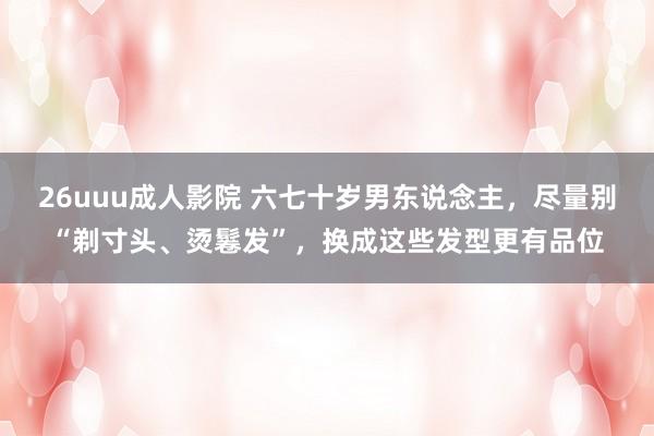 26uuu成人影院 六七十岁男东说念主，尽量别“剃寸头、烫鬈发”，换成这些发型更有品位