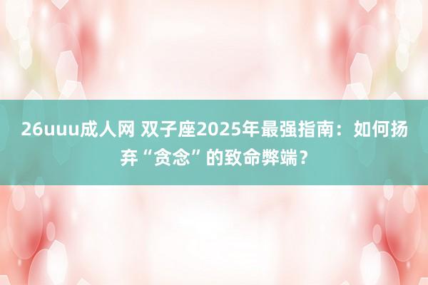 26uuu成人网 双子座2025年最强指南：如何扬弃“贪念”的致命弊端？