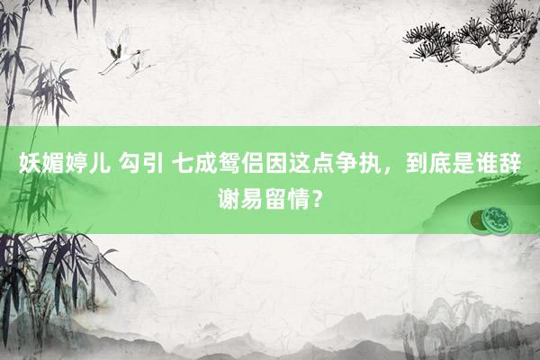 妖媚婷儿 勾引 七成鸳侣因这点争执，到底是谁辞谢易留情？