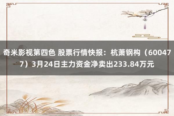 奇米影视第四色 股票行情快报：杭萧钢构（600477）3月24日主力资金净卖出233.84万元