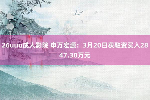 26uuu成人影院 申万宏源：3月20日获融资买入2847.30万元
