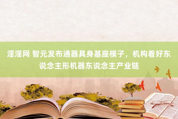 淫淫网 智元发布通器具身基座模子，机构看好东说念主形机器东说念主产业链