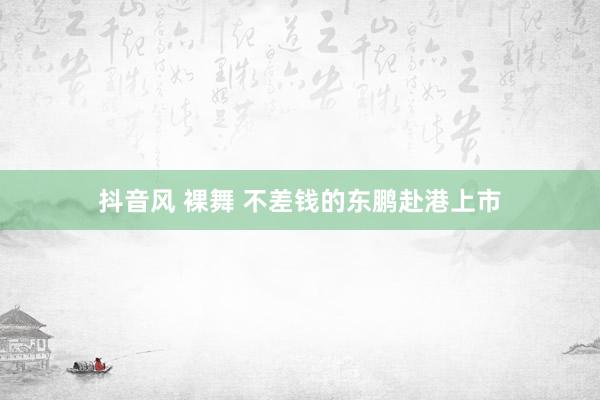 抖音风 裸舞 不差钱的东鹏赴港上市