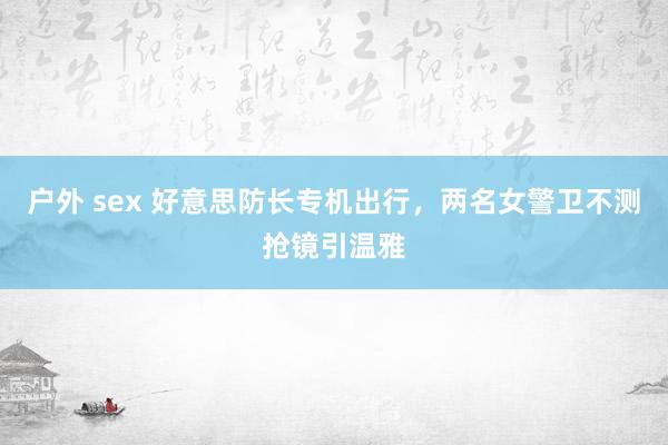 户外 sex 好意思防长专机出行，两名女警卫不测抢镜引温雅