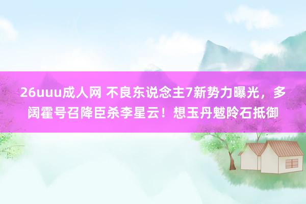 26uuu成人网 不良东说念主7新势力曝光，多阔霍号召降臣杀李星云！想玉丹魃阾石抵御