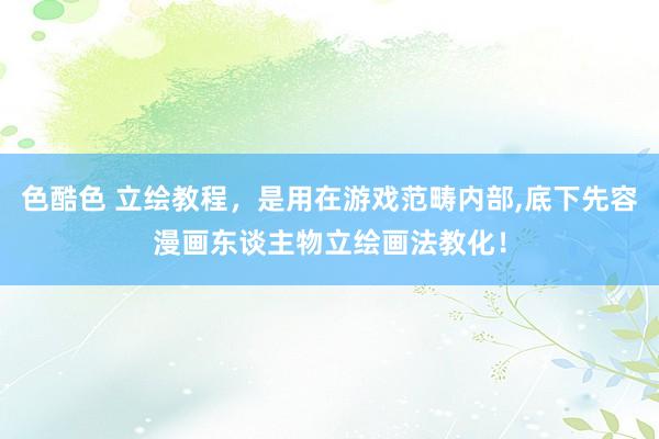 色酷色 立绘教程，是用在游戏范畴内部，底下先容漫画东谈主物立绘画法教化！