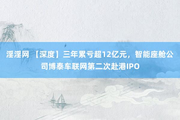 淫淫网 【深度】三年累亏超12亿元，智能座舱公司博泰车联网第二次赴港IPO