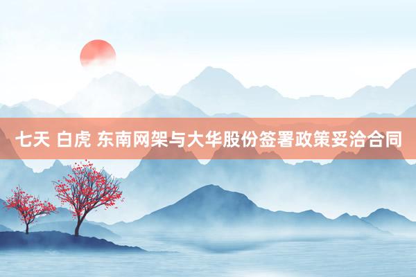 七天 白虎 东南网架与大华股份签署政策妥洽合同