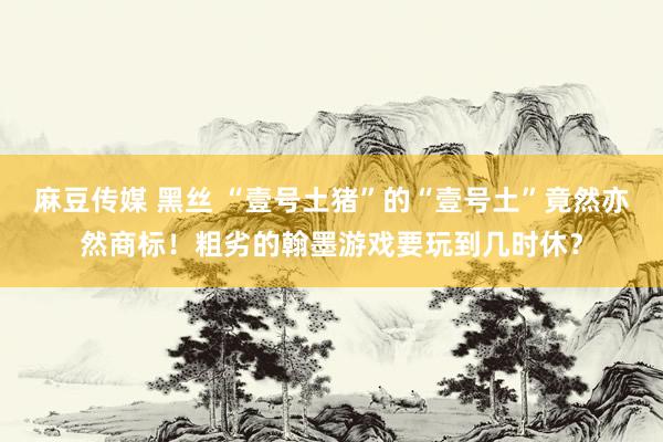麻豆传媒 黑丝 “壹号土猪”的“壹号土”竟然亦然商标！粗劣的翰墨游戏要玩到几时休？