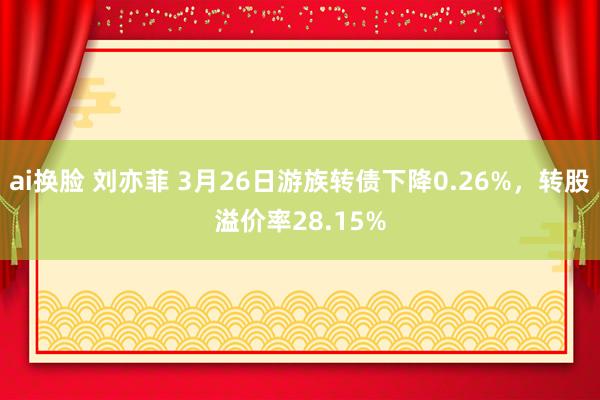 ai换脸 刘亦菲 3月26日游族转债下降0.26%，转股溢价率28.15%