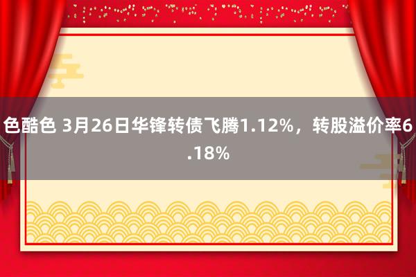 色酷色 3月26日华锋转债飞腾1.12%，转股溢价率6.18%