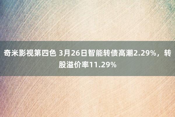 奇米影视第四色 3月26日智能转债高潮2.29%，转股溢价率11.29%