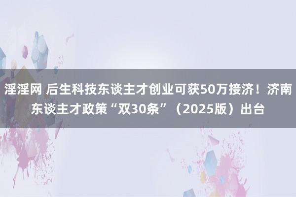 淫淫网 后生科技东谈主才创业可获50万接济！济南东谈主才政策“双30条”（2025版）出台