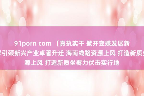 91porn com 【真执实干 掀开变嫌发展新寰宇】山东以立异引颈新兴产业卓著升迁 海南线路资源上风 打造新质坐褥力伏击实行地