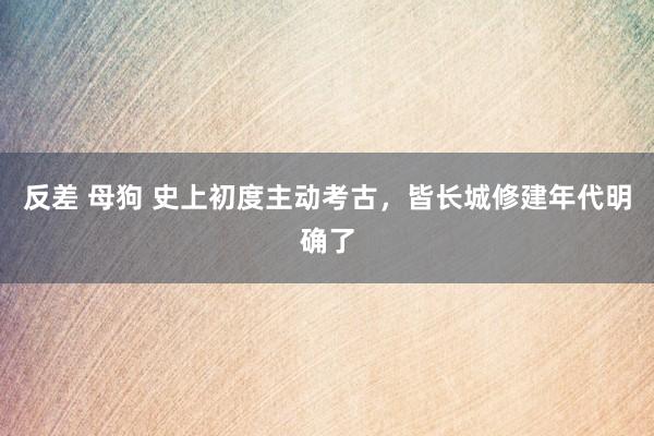 反差 母狗 史上初度主动考古，皆长城修建年代明确了