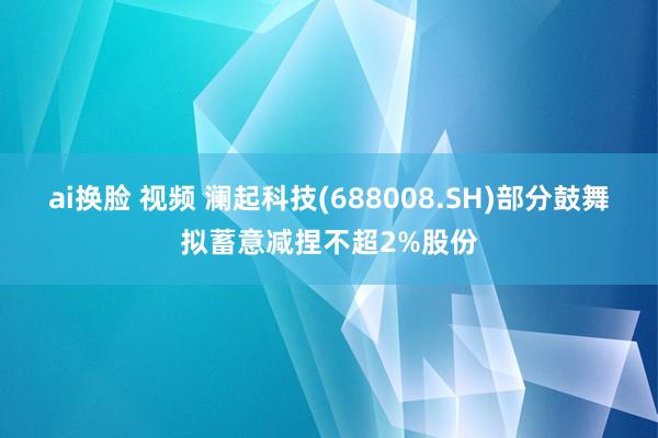 ai换脸 视频 澜起科技(688008.SH)部分鼓舞拟蓄意减捏不超2%股份