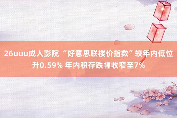 26uuu成人影院 “好意思联楼价指数”较年内低位升0.59% 年内积存跌幅收窄至7%