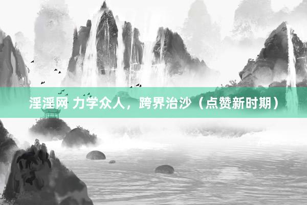 淫淫网 力学众人，跨界治沙（点赞新时期）