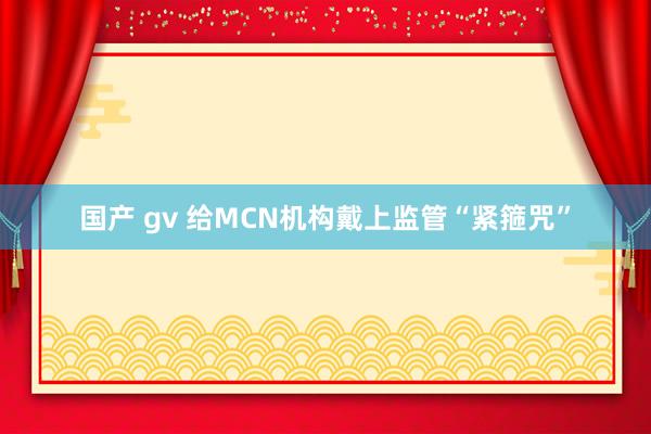 国产 gv 给MCN机构戴上监管“紧箍咒”