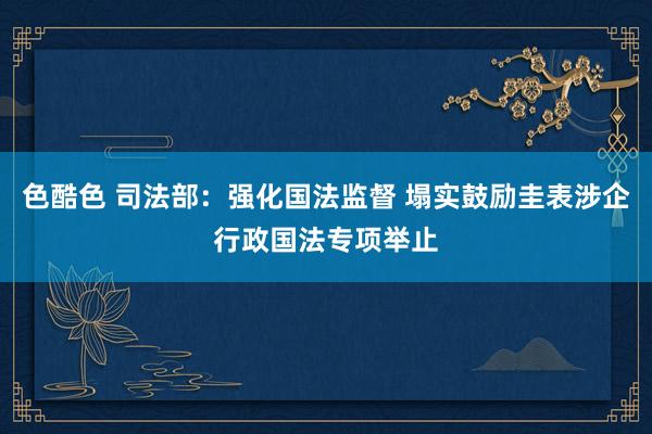 色酷色 司法部：强化国法监督 塌实鼓励圭表涉企行政国法专项举止
