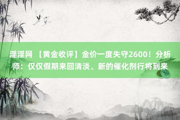 淫淫网 【黄金收评】金价一度失守2600！分析师：仅仅假期来回清淡、新的催化剂行将到来