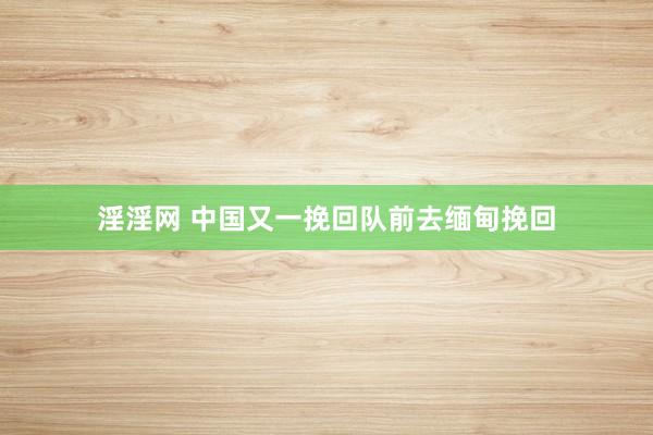 淫淫网 中国又一挽回队前去缅甸挽回