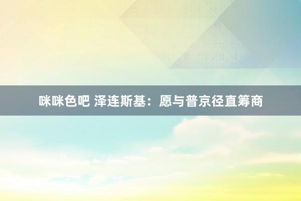 咪咪色吧 泽连斯基：愿与普京径直筹商