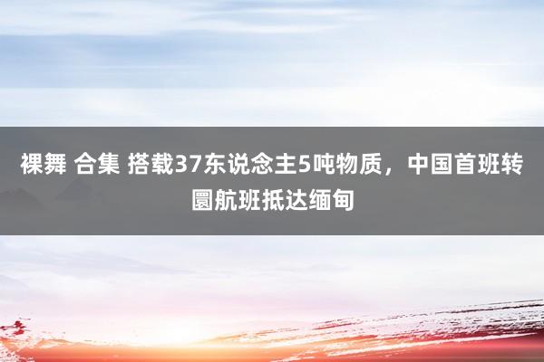 裸舞 合集 搭载37东说念主5吨物质,中国首班转圜航班抵达缅甸