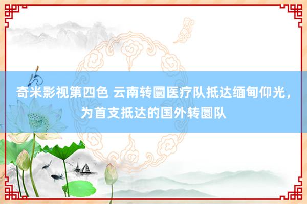 奇米影视第四色 云南转圜医疗队抵达缅甸仰光，为首支抵达的国外转圜队
