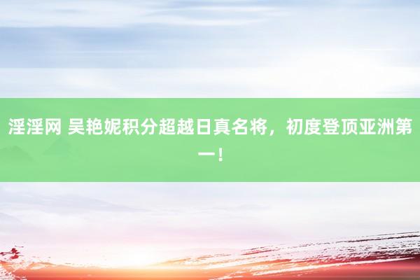 淫淫网 吴艳妮积分超越日真名将，初度登顶亚洲第一！