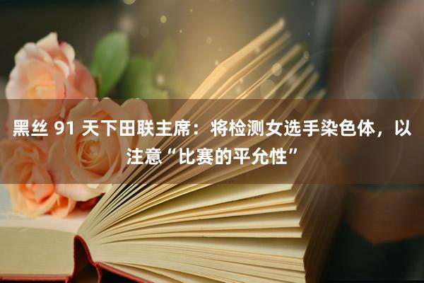 黑丝 91 天下田联主席：将检测女选手染色体，以注意“比赛的平允性”