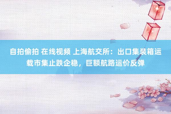 自拍偷拍 在线视频 上海航交所：出口集装箱运载市集止跌企稳，巨额航路运价反弹