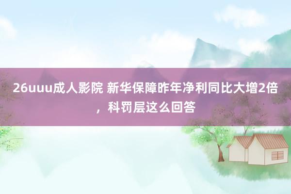 26uuu成人影院 新华保障昨年净利同比大增2倍，科罚层这么回答