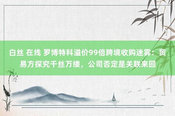 白丝 在线 罗博特科溢价99倍跨境收购迷雾：贸易方探究千丝万缕，公司否定是关联来回