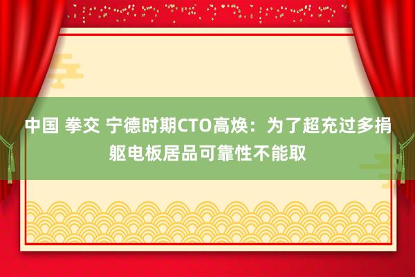 中国 拳交 宁德时期CTO高焕：为了超充过多捐躯电板居品可靠性不能取