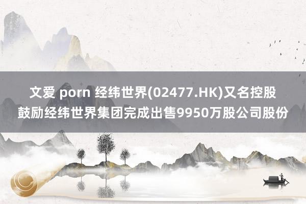 文爱 porn 经纬世界(02477.HK)又名控股鼓励经纬世界集团完成出售9950万股公司股份