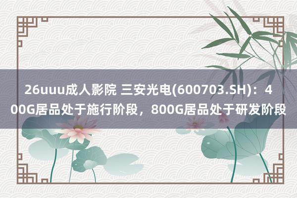 26uuu成人影院 三安光电(600703.SH)：400G居品处于施行阶段，800G居品处于研发阶段
