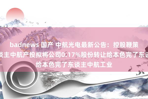 badnews 国产 中航光电最新公告：控股鞭策一致举止东谈主中航产投拟将公司0.17%股份转让给本色完了东谈主中航工业