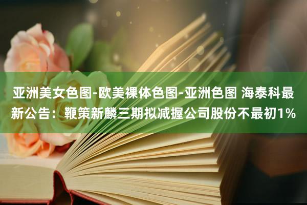 亚洲美女色图-欧美裸体色图-亚洲色图 海泰科最新公告：鞭策新麟三期拟减握公司股份不最初1%