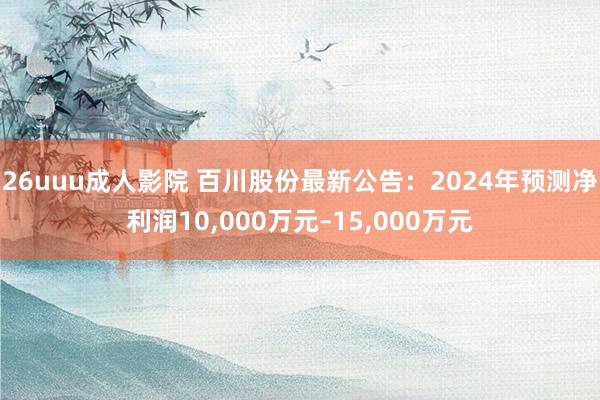 26uuu成人影院 百川股份最新公告：2024年预测净利润10，000万元–15，000万元