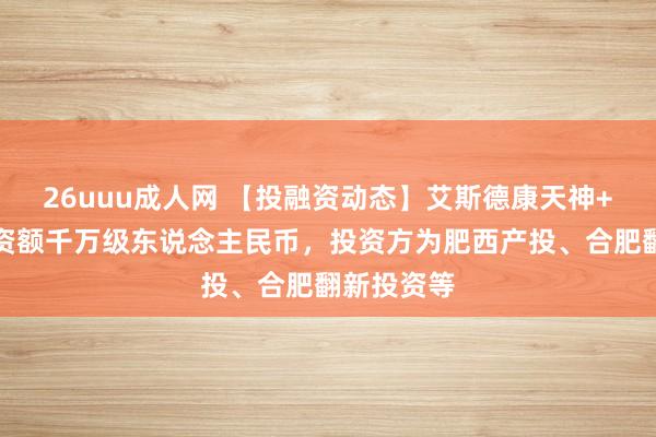 26uuu成人网 【投融资动态】艾斯德康天神+融资，融资额千万级东说念主民币，投资方为肥西产投、合肥翻新投资等