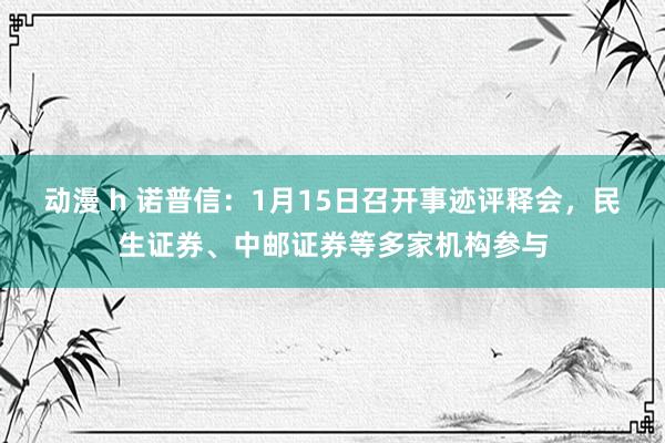 动漫 h 诺普信：1月15日召开事迹评释会，民生证券、中邮证券等多家机构参与
