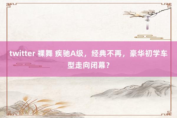 twitter 裸舞 疾驰A级，经典不再，豪华初学车型走向闭幕？