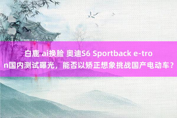 白鹿 ai换脸 奥迪S6 Sportback e-tron国内测试曝光，能否以矫正想象挑战国产电动车？