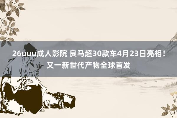 26uuu成人影院 良马超30款车4月23日亮相！又一新世代产物全球首发
