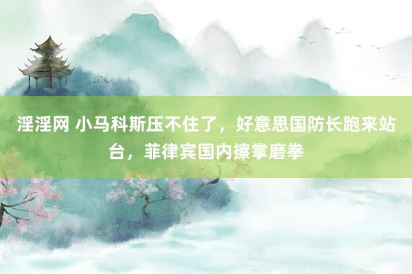 淫淫网 小马科斯压不住了，好意思国防长跑来站台，菲律宾国内擦掌磨拳