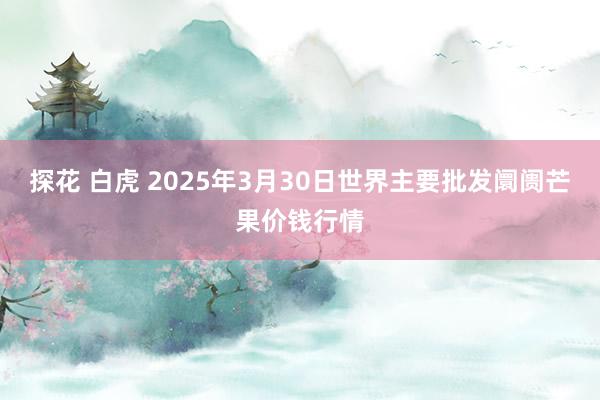探花 白虎 2025年3月30日世界主要批发阛阓芒果价钱行情
