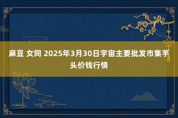 麻豆 女同 2025年3月30日宇宙主要批发市集芋头价钱行情